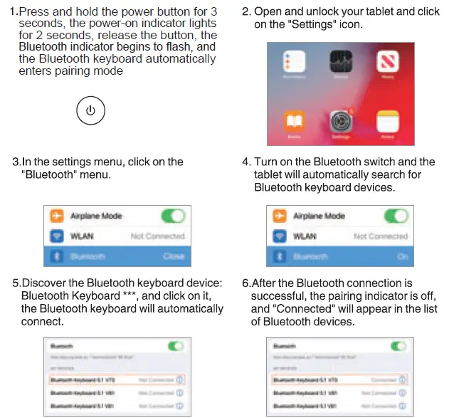 Wireless Keyboard for iPad Package Include Instruction Manual x 1 Wireless Keyboard x 1 USB Charging Cable x 1 Product Model Specification Bluetooth Interface Standard Operating Distance Available: 10 meters Modulation System: GFSK Operating Voltage: 3.0-4.2V Working Current: <8mA (When the touchpad is working) Standby Current: <0.3mA Sleeping Current: <40 p A Charging Current: 100mA/200mA (Backlight) Standby Time: >100 days Charging Time: 2-3 hours Lithium Battery Capacity: 250mA/500mA (Backlight) Sustainable Working Time: more than 100/30 hours Lithium Battery Life: 3 years Key Strength: 80 ± lOg Key Life: 5 Million Stroke Operating Temperature: —10°C —+55`C Getting Started Guide Bluetooth Keyboard Connection Steps